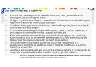 Nas últimas décadas, o automóvel:
o Assumiu-se como o principal meio de transporte pela generalidade da
população nas deslocações diárias
o Obrigou a grande investimento centrado nas infra estruturas rodoviárias para
responder a taxas de motorização elevadas
o Conduziu à reorganização urbanística, orientando a projeção e estruturação
das cidades em sua função
o Consumiu e consome grande parte do espaço público urbano reservado à
circulação e estacionamento dos veículos automóveis
o Provoca inúmeros inconvenientes para o trânsito em geral, em particular,
para os peões, que se encontram condicionados ou sem alternativas para
efetuar com ligeireza e segurança as suas deslocações.
o Tem alimentado a crescente expansão das áreas residenciais e o
consequente aumento da distância entre o local de residência, o local de
trabalho e as escolas
o Justifica a preferência pelo seu uso com a pressão social e a necessidade de
responder à complexidade dos horários dos transportes públicos
Baseado em Transporte Ativo entre Casa-Escola em Vila Nova de Famalicão. Estudo de um Caso em Escola Urbana
Lourival Costa; Beatriz Pereira; Sérgio Souza; Ana Paula Matos; Joaquim Octávio Cunha 22
 
