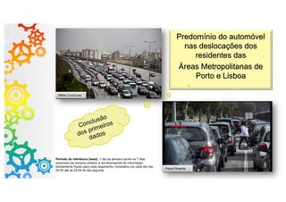 Predomínio do automóvel
nas deslocações dos
residentes das
Áreas Metropolitanas de
Porto e Lisboa
Paulo Pimenta
Mário Cruz/Lusa
Conclusão
dos primeiros
dados
Período de referência (base): 1 dia da semana (entre os 7 dias
possíveis) da semana anterior à recolha/reporte de informação,
previamente fixado para cada alojamento; considerou-se cada dia das
04:00 até às 03:59 do dia seguinte.
3
 