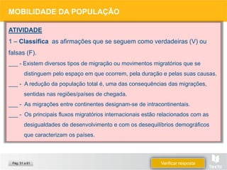 ATIVIDADE
1 – Classifica as afirmações que se seguem como verdadeiras (V) ou
falsas (F).
___ - Existem diversos tipos de migração ou movimentos migratórios que se
distinguem pelo espaço em que ocorrem, pela duração e pelas suas causas.
___ - A redução da população total é, uma das consequências das migrações,
sentidas nas regiões/países de chegada.
___ - As migrações entre continentes designam-se de intracontinentais.
___ - Os principais fluxos migratórios internacionais estão relacionados com as
desigualdades de desenvolvimento e com os desequilíbrios demográficos
que caracterizam os países.
MOBILIDADE DA POPULAÇÃO
Verificar resposta
Pág. 51 a 61
 