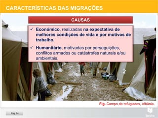 Fig. Campo de refugiados, Albânia.
CARACTERÍSTICAS DAS MIGRAÇÕES
CAUSAS
 Económico, realizadas na expectativa de
melhores condições de vida e por motivos de
trabalho.
 Humanitário, motivadas por perseguições,
conflitos armados ou catástrofes naturais e/ou
ambientais.
Pág. 54
 