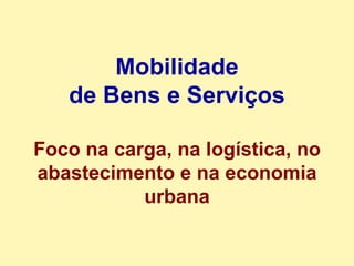 Mobilidade de Bens e Serviços Foco na carga, na logística, no abastecimento e na economia urbana 