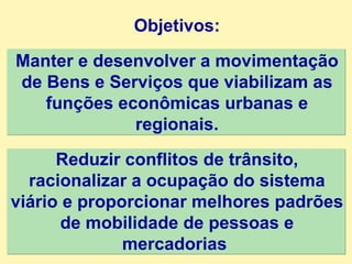 Objetivos: Manter e desenvolver a movimentação de Bens e Serviços que viabilizam as funções econômicas urbanas e regionais. Reduzir conflitos de trânsito, racionalizar a ocupação do sistema viário e proporcionar melhores padrões de mobilidade de pessoas e mercadorias  