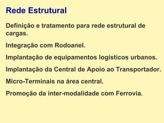 Rede Estrutural Definição e tratamento para rede estrutural de cargas. Integração com Rodoanel. Implantação de equipamentos logísticos urbanos. Implantação da Central de Apoio ao Transportador. Micro-Terminais na área central. Promoção da inter-modalidade com Ferrovia. 