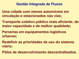 Uma cidade com menos automóveis em circulação e estacionados nas vias; Transporte coletivo público mais eficiente, de maior capacidade e de melhor qualidade; Parcerias em equipamentos logísticos urbanos; Redefinir as prioridades de uso do sistema viário; Pólos de desenvolvimento descentralizados. Gestão Integrada de Fluxos 