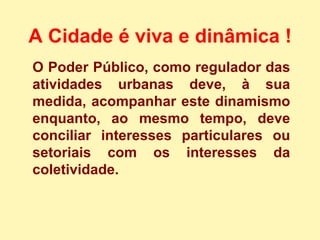 O Poder Público, como regulador das atividades urbanas deve, à sua medida, acompanhar este dinamismo enquanto, ao mesmo tempo, deve conciliar interesses particulares ou setoriais com os interesses da coletividade. A Cidade é viva e dinâmica !   