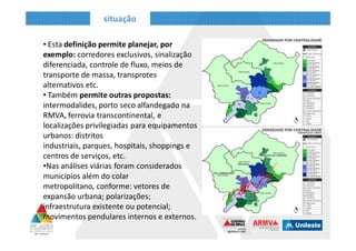 situação
• Esta definição permite planejar, por
exemplo: corredores exclusivos, sinalização
diferenciada, controle de fluxo, meios de
transporte de massa, transprotes
alternativos etc.
• Também permite outras propostas:
intermodalides, porto seco alfandegado na
RMVA, ferrovia transcontinental, e
localizações privilegiadas para equipamentos
urbanos: distritos industriais, parques,
hospitais, shoppings e centros de serviços,
etc.
•Nas análises viárias foram considerados
municípios além do colar metropolitano,
conforme: vetores de expansão urbana;
polarizações; infraestrutura existente ou
potencial; movimentos pendulares internos
e externos.
 