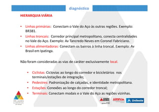 diagnóstico
HIERARQUIA VIÁRIA
• Linhas primárias: Conectam o Vale do Aço às outras regiões. Exemplo:
BR381.
• Linhas troncais: Corredor principal metropolitano, conecta centralidades
no Vale do Aço. Exemplo: Av Tancredo Neves em Coronel Fabriciano.
• Linhas alimentadoras: Conectam os bairros à linha troncal. Exemplo: Av
Brasil em Ipatinga.
Não foram consideradas as vias de caráter exclusivamente local.
• Ciclistas: Ciclovias ao longo do corredor e bicicletários nos
terminais/estações de integração;
• Pedestres: Padronização de calçadas, e identidade metropolitana.
• Estações: Conexões ao longo do corredor troncal;
• Terminais: Conectam modais e o Vale do Aço as regiões vizinhas.
 