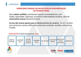 mobilidade
políticas
públicas
qualidade
do ar
uso dos
recursos
naturais
equidade
social
uso
do solo
crescimento
urbano
desenvolvi-
mento
econômico
segurança
MOBILIDADE URBANA VAI MUITO ALÉM DA MOVIMENTAÇÃO
DE PESSOAS E BENS.
Deve reduzir conflitos, controlando impactos socioambientais, com fluidez,
capacidade, segurança, economia e externalidades positivas, além de
universalizar acessos economicamente.
As vias não servem apenas para os deslocamentos de usuários. Servem também
para atravessar, acessar edificações, estacionar, proteção, reuniões, entre outras
funções.
MOBILIDADE é tema transversal, afeta:
 