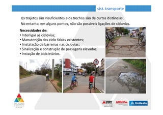 Necessidades de:
• Interligar as ciclovias;
• Manutenção das ciclo-faixas existentes;
• Instalação de barreiras nas ciclovias;
• Sinalização e construção de passagens elevadas;
• Instalação de bicicletários.
sist. transporte
Os trajetos são insuficientes e os trechos são de curtas distâncias. No entanto, em
alguns pontos, não são possíveis ligações de ciclovias.
Passagem perigosa, falta sinalização
_Ipatinga
Ciclovia interrompida_ Ipatinga
Pavimentação degradada _ Ipatinga
 