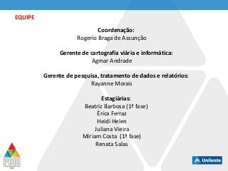 Coordenação:
Rogerio Braga de Assunção
Gerente de cartografia viária e informática:
Agmar Andrade
Gerente de pesquisa, tratamento de dados e relatórios:
Rayanne Morais
Estagiárias:
Beatriz Barbosa (1ª fase)
Érica Ferraz
Heidi Helen
Juliana Vieira
Míriam Costa (1ª fase)
Renata Salas
EQUIPE
 