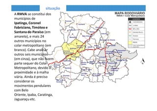 situação
• Cabe analisar outros
seis municípios (em
cinza), que não fazem
parte do Colar
Metropolitano,
interligados à RMVA
pela proximidade
rodoviária.
• Devido aos
movimentos
pendulares também é
preciso considerar os
municípios de Belo
Oriente, Caratinga,
Ipaba, Jaguaraçu,
Marliéria e Antônio
Dias.
• A RMVA se constitui dos municípios de Ipatinga, Coronel Fabriciano, Timóteo e
Santana do Paraíso (em amarelo), e mais 24 outros municípios no colar
metropolitano.
 