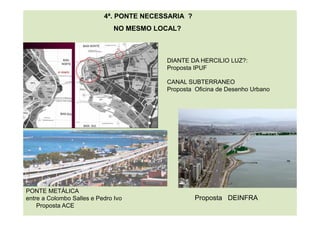PONTE METÁLICA
entre a Colombo Salles e Pedro Ivo
Proposta ACE
CANAL SUBTERRANEO
Proposta Oficina de Desenho Urbano
DIANTE DA HERCILIO LUZ?:
Proposta IPUF
4ª. PONTE NECESSARIA ?
NO MESMO LOCAL?
Proposta DEINFRA
 
