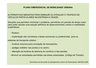 PLANO EMERGENCIAL DE MOBILIDADE URBANA
ALTERNATIVAS IMEDIATAS PARA DIMINUIR OU ATENUAR O TRAFEGO DE
VEÍCULOS PARTICULARES NA ENTRADA À CIDADE:
Soluções que permitem minimizar o problema, permitindo um período de tempo maior
para poder estudar uma solução definitiva de desenvolvimento urbano e mobilidades
sustentáveis.
- Rodízio;
- implantação dos corredores e faixas exclusivas ou preferenciais para os
sistemas de transporte coletivo ;
- horários noturnos para circulação de mercadorias;
- pedágio solidário nas pontes e no centro;
- alteração de horários de abertura do comércio e das escolas;
- diminuir as velocidades permitidas nas áreas urbanizadas (Código de Transito)
Seminários de discussão do planejamento urbano de Florianópolis. IAB/GEU-2006
 