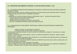 4b.1- PROPOSTAS PARA DIMINUIR OU ATENUAR O FLUXO DE VEÍCULOS PARA A ILHA.
4b.1.1 ALTERNATIVAS IMEDIATAS PARA DIMINUIR OU ATENUAR O TRAFEGO DE VEÍCULOS PARTICULARES NA
ENTRADA À CIDADE:
Soluções que permitem minimizar o problema, permitindo um período de tempo maior para poder estudar uma solução
definitiva de desenvolvimento urbano e mobilidades sustentáveis.
- Rodízio;
- implantação dos corredores e faixas exclusivas ou preferenciais para os sistemas de transporte coletivo ;
- horários noturnos para circulação de mercadorias;
- pedágio solidário nas pontes e no centro;
- alteração de horários de abertura do comércio e das escolas;
- diminuir as velocidades permitidas nas áreas urbanizadas (Anexo III).
4b.1.2. INTEGRAÇÃO DO PLANEJAMENTO TERRITORIAL E URBANO COM UM SISTEMA DE TRANSPORTES
INTERMODAL.
- investir no processo de urbanização do continente;
- consolidar as áreas centrais urbanas existentes e potenciais;
- redimensionar os perímetros urbanos de modo a otimizar os investimentos municipais em infra-estrutura e serviços
municipais (Anexo IV) ;
- priorizar a conexão de áreas centrais urbanas, através de sistemas intermodais de transporte coletivo ( terrestre,
marítimo e “aero”) - Anexo V
- evitar rodovias ou estradas atravessando áreas urbanizadas, ou no seu defeito, prever sistemas binários ou terciários que
permitam o futuro desvio do trafego de passagem;
- planejar e implantar as redes de vias arteriais e coletoras (Lei 9503/97-Anexo III) de modo a orientar o sistema viário dos
loteamentos existentes ou projetados;
- prever canais preferenciais a para circulação de motociclistas.
- ordenar o tráfego interno nas áreas urbanizadas, criando redes de vias preferenciais para as diferentes modalidades de
locomoção: (transporte coletivo, de carga, veículos particulares, ciclistas, pedestres)
 