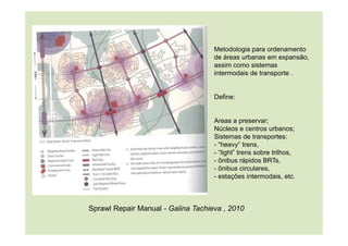 Metodologia para ordenamento
de áreas urbanas em expansão,
assim como sistemas
intermodais de transporte .
Define:
Areas a preservar;
Núcleos e centros urbanos;
Sistemas de transportes:
- “heavy” trens,
- “light” trens sobre trilhos,
- ônibus rápidos BRTs,
- ônibus circulares,
- estações intermodais, etc.
Sprawl Repair Manual - Galina Tachieva , 2010
 