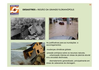 DESASTRES – REGIÃO DA GRANDE FLORIANÓPOLIS
As justificativas para as inundações e
escorregamentos:
-mudanças climáticas globais
-pressão antrópica sobre os recursos naturais,
. urbanização intensa em áreas de planície aluvial
e/ou encostas declivosas,
.desmatamento generalizado, principalmente em
áreas de cabeceiras de drenagem.
05
 