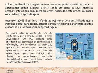PLE é considerado por alguns autores como um portal aberto por onde os
aprendentes podem explorar e criar, tendo em conta os seus interesses
pessoais, interagindo com quem quiserem, nomeadamente amigos ou com a
comunidade de aprendizagem.
Lubensky (2006) já se tinha referido ao PLE como uma possibilidade que o
individuo possui para aceder, agregar, configurar e manipular artefatos digitais
durante as suas experiências de aprendizagem.
Por outro lado, do ponto de vista de
institucional, por exemplo, aplicado a uma
universidade, um PLE designa uma
abordagem das tecnologias de comunicação e
informação, com influências da Web 2.0,
aplicada ao ensino que permite aos
aprendentes, controlar a sua área de
aprendizagem pela personalização dos
objetos de aprendizagem que são
disponibilizados em repositórios centrais
de informação (Casanova, 2009).
USP ECA Goiânia Didática
- Prova
Profa. Dra. Mônica Mandaji
25.11.2013

10

 