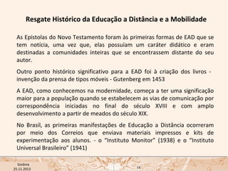 Resgate Histórico da Educação a Distância e a Mobilidade
As Epistolas do Novo Testamento foram às primeiras formas de EAD que se
tem notícia, uma vez que, elas possuíam um caráter didático e eram
destinadas a comunidades inteiras que se encontrassem distante do seu
autor.
Outro ponto histórico significativo para a EAD foi à criação dos livros invenção da prensa de tipos móveis - Gutenberg em 1453
A EAD, como conhecemos na modernidade, começa a ter uma significação
maior para a população quando se estabelecem as vias de comunicação por
correspondência iniciadas no final do século XVIII e com amplo
desenvolvimento a partir de meados do século XIX.
No Brasil, as primeiras manifestações de Educação a Distância ocorreram
por meio dos Correios que enviava materiais impressos e kits de
experimentação aos alunos. - o “Instituto Monitor” (1938) e o “Instituto
Universal Brasileiro” (1941)
USP ECA Goiânia Didática
- Prova
Profa. Dra. Mônica Mandaji
25.11.2013

14

 