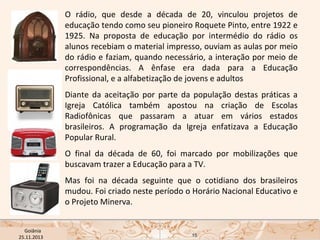 O rádio, que desde a década de 20, vinculou projetos de
educação tendo como seu pioneiro Roquete Pinto, entre 1922 e
1925. Na proposta de educação por intermédio do rádio os
alunos recebiam o material impresso, ouviam as aulas por meio
do rádio e faziam, quando necessário, a interação por meio de
correspondências. A ênfase era dada para a Educação
Profissional, e a alfabetização de jovens e adultos
Diante da aceitação por parte da população destas práticas a
Igreja Católica também apostou na criação de Escolas
Radiofônicas que passaram a atuar em vários estados
brasileiros. A programação da Igreja enfatizava a Educação
Popular Rural.
O final da década de 60, foi marcado por mobilizações que
buscavam trazer a Educação para a TV.
Mas foi na década seguinte que o cotidiano dos brasileiros
mudou. Foi criado neste período o Horário Nacional Educativo e
o Projeto Minerva.
USP ECA Goiânia Didática
- Prova
Profa. Dra. Mônica Mandaji
25.11.2013

15

 