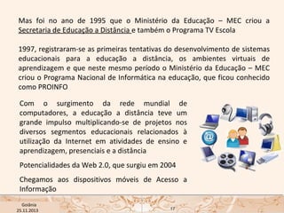 Mas foi no ano de 1995 que o Ministério da Educação – MEC criou a
Secretaria de Educação a Distância e também o Programa TV Escola
1997, registraram-se as primeiras tentativas do desenvolvimento de sistemas
educacionais para a educação a distância, os ambientes virtuais de
aprendizagem e que neste mesmo período o Ministério da Educação – MEC
criou o Programa Nacional de Informática na educação, que ficou conhecido
como PROINFO
Com o surgimento da rede mundial de
computadores, a educação a distância teve um
grande impulso multiplicando-se de projetos nos
diversos segmentos educacionais relacionados à
utilização da Internet em atividades de ensino e
aprendizagem, presenciais e a distância
Potencialidades da Web 2.0, que surgiu em 2004
Chegamos aos dispositivos móveis de Acesso a
Informação
USP ECA Goiânia Didática
- Prova
Profa. Dra. Mônica Mandaji
25.11.2013

17

 