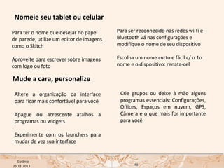Nomeie seu tablet ou celular
Para ter o nome que desejar no papel
de parede, utilize um editor de imagens
como o Skitch

Para ser reconhecido nas redes wi-fi e
Bluetooth vá nas configurações e
modifique o nome de seu dispositivo

Aproveite para escrever sobre imagens
com logo ou foto

Escolha um nome curto e fácil c/ o 1o
nome e o dispositivo: renata-cel

Mude a cara, personalize
Altere a organização da interface
para ficar mais confortável para você
Apague ou acrescente atalhos a
programas ou widgets

Crie grupos ou deixe à mão alguns
programas essenciais: Configurações,
Offices, Espaços em nuvem, GPS,
Câmera e o que mais for importante
para você

Experimente com os launchers para
mudar de vez sua interface

USP ECA Goiânia Didática
- Prova
Profa. Dra. Mônica Mandaji
25.11.2013

19

 