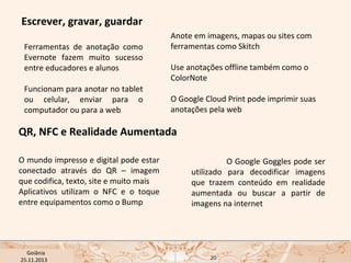 Escrever, gravar, guardar
Ferramentas de anotação como
Evernote fazem muito sucesso
entre educadores e alunos
Funcionam para anotar no tablet
ou celular, enviar para o
computador ou para a web

Anote em imagens, mapas ou sites com
ferramentas como Skitch
Use anotações offline também como o
ColorNote
O Google Cloud Print pode imprimir suas
anotações pela web

QR, NFC e Realidade Aumentada
O mundo impresso e digital pode estar
conectado através do QR – imagem
que codifica, texto, site e muito mais
Aplicativos utilizam o NFC e o toque
entre equipamentos como o Bump

USP ECA Goiânia Didática
- Prova
Profa. Dra. Mônica Mandaji
25.11.2013

O Google Goggles pode ser
utilizado para decodificar imagens
que trazem conteúdo em realidade
aumentada ou buscar a partir de
imagens na internet

20

 