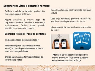Segurança: vírus e controle remoto
Tablets e celulares também podem ter
vírus, use-os com antivírus.

Guarde os links de rastreamento em local
seguro

Alguns antivírus e outros apps de
segurança ajudam também a rastrear o
equipamento, fazê-lo tocar quando
perdido e até controle remoto.

Caso seja roubado, procure rastrear ou
inutilizar seu dispositivo a distância
Não esqueça de por senha no seu celular
ou tablet

Exercício Prático: Troca de contatos
Vamos conhecer o colega do lado?
Tente configurar seu contato (nome,
email) no seu dispositivo móvel e trocar
com seu colega do lado
Utilize algumas das formas de trocas de
informação vistas
USP ECA Goiânia Didática
- Prova
Profa. Dra. Mônica Mandaji
25.11.2013

Atenção: se for tocar seu dispositivo
móvel em outro, faça-o com cuidado,
evite o uso excessivo de força

21

 