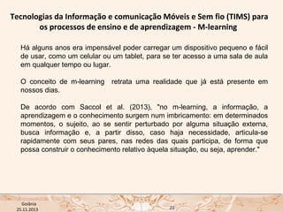 Tecnologias da Informação e comunicação Móveis e Sem fio (TIMS) para
os processos de ensino e de aprendizagem - M-learning
Há alguns anos era impensável poder carregar um dispositivo pequeno e fácil
de usar, como um celular ou um tablet, para se ter acesso a uma sala de aula
em qualquer tempo ou lugar.
O conceito de m-learning
nossos dias. 

retrata uma realidade que já está presente em

De acordo com Saccol et al. (2013), "no m-learning, a informação, a
aprendizagem e o conhecimento surgem num imbricamento: em determinados
momentos, o sujeito, ao se sentir perturbado por alguma situação externa,
busca informação e, a partir disso, caso haja necessidade, articula-se
rapidamente com seus pares, nas redes das quais participa, de forma que
possa construir o conhecimento relativo àquela situação, ou seja, aprender."

USP ECA Goiânia Didática
- Prova
Profa. Dra. Mônica Mandaji
25.11.2013

23

 