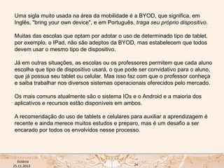 Uma sigla muito usada na área da mobilidade é a BYOD, que significa, em
Inglês, "bring your own device", e em Português, traga seu próprio dispositivo.
Muitas das escolas que optam por adotar o uso de determinado tipo de tablet,
por exemplo, o IPad, não são adeptos da BYOD, mas estabelecem que todos
devem usar o mesmo tipo de dispositivo.
Já em outras situações, as escolas ou os professores permitem que cada aluno
escolha que tipo de dispositivo usará, o que pode ser convidativo para o aluno,
que já possua seu tablet ou celular. Mas isso faz com que o professor conheça
e saiba trabalhar nos diversos sistemas operacionais oferecidos pelo mercado.
Os mais comuns atualmente são o sistema IOs e o Android e a maioria dos
aplicativos e recursos estão disponíveis em ambos. 
A recomendação do uso de tablets e celulares para auxiliar a aprendizagem é
recente e ainda merece muitos estudos e preparo, mas é um desafio a ser
encarado por todos os envolvidos nesse processo. 

USP ECA Goiânia Didática
- Prova
Profa. Dra. Mônica Mandaji
25.11.2013

24

 