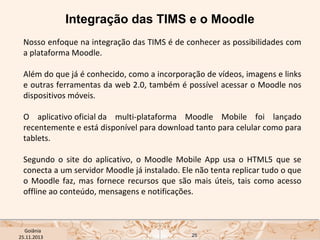 Integração das TIMS e o Moodle
Nosso enfoque na integração das TIMS é de conhecer as possibilidades com
a plataforma Moodle.
Além do que já é conhecido, como a incorporação de vídeos, imagens e links
e outras ferramentas da web 2.0, também é possível acessar o Moodle nos
dispositivos móveis. 
O aplicativo oficial da multi-plataforma Moodle Mobile foi lançado
recentemente e está disponível para download tanto para celular como para
tablets.
Segundo o site do aplicativo, o Moodle Mobile App usa o HTML5 que se
conecta a um servidor Moodle já instalado. Ele não tenta replicar tudo o que
o Moodle faz, mas fornece recursos que são mais úteis, tais como acesso
offline ao conteúdo, mensagens e notificações.

USP ECA Goiânia Didática
- Prova
Profa. Dra. Mônica Mandaji
25.11.2013

25

 