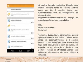 O recém lançado aplicativo Moodle para
Mobile funciona tanto no sistema Android
como no IOs. É possível testar suas
funcionalidades com as configurações de
demonstração
(digitando student ou teacher no espaço de
usuário), conforme exemplo, abaixo:
URL:  
Username: student 
Password: 
Tentem as duas palavras para verificar o que o
aplicativo oferece em ambas. Embora esteja
ainda em desenvolvimento, já é possível
pensar no uso pedagógico para o M-learning.
Logo será possível usá-lo com os alunos, em
especial, os da educação a distância, que
poderão realizar as atividades usando esse
aplicativo diretamente de seus tablets e
celulares.
USP ECA Goiânia Didática
- Prova
Profa. Dra. Mônica Mandaji
25.11.2013

27

 