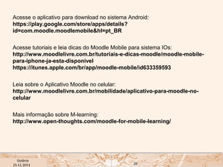 Acesse o aplicativo para download no sistema Android:
https://play.google.com/store/apps/details?
id=com.moodle.moodlemobile&hl=pt_BR
Acesse tutoriais e leia dicas do Moodle Mobile para sistema IOs:
http://www.moodlelivre.com.br/tutoriais-e-dicas-moodle/moodle-mobilepara-iphone-ja-esta-disponivel
https://itunes.apple.com/br/app/moodle-mobile/id633359593
Leia sobre o Aplicativo Moodle no celular:
http://www.moodlelivre.com.br/mobilidade/aplicativo-para-moodle-nocelular
Mais informação sobre M-learning:
http://www.open-thoughts.com/moodle-for-mobile-learning/

USP ECA Goiânia Didática
- Prova
Profa. Dra. Mônica Mandaji
25.11.2013

28

 