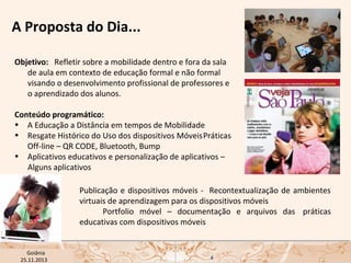A Proposta do Dia...
Objetivo: Refletir sobre a mobilidade dentro e fora da sala
de aula em contexto de educação formal e não formal
visando o desenvolvimento profissional de professores e
o aprendizado dos alunos.
Conteúdo programático:
• A Educação a Distância em tempos de Mobilidade
• Resgate Histórico do Uso dos dispositivos MóveisPráticas
Off-line – QR CODE, Bluetooth, Bump
• Aplicativos educativos e personalização de aplicativos –
Alguns aplicativos
Publicação e dispositivos móveis - Recontextualização de ambientes
virtuais de aprendizagem para os dispositivos móveis
Portfolio móvel – documentação e arquivos das práticas
educativas com dispositivos móveis
USP ECA Goiânia Didática
- Prova
Profa. Dra. Mônica Mandaji
25.11.2013

4

 