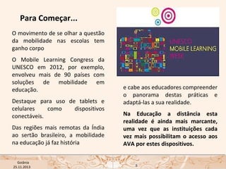 Para Começar...
O movimento de se olhar a questão
da mobilidade nas escolas tem
ganho corpo
O Mobile Learning Congress da
UNESCO em 2012, por exemplo,
envolveu mais de 90 países com
soluções de mobilidade em
educação.
Destaque para uso de tablets e
celulares
como
dispositivos
conectáveis.
Das regiões mais remotas da Índia
ao sertão brasileiro, a mobilidade
na educação já faz história
USP ECA Goiânia Didática
- Prova
Profa. Dra. Mônica Mandaji
25.11.2013

e cabe aos educadores compreender
o panorama destas práticas e
adaptá-las a sua realidade.
Na Educação a distância esta
realidade é ainda mais marcante,
uma vez que as instituições cada
vez mais possibilitam o acesso aos
AVA por estes dispositivos.

5

 