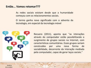 Então... Vamos retomar???
As redes sociais existam desde que a humanidade
começou com os relacionamentos sociais.
O termo ganha novo significado com o advento da
tecnologia, em especial da tecnologia móvel

Recuero (2011), aponta que "as interações
através do computador estão possibilitando o
surgimento de grupos sociais na Internet, com
características comunitárias. Esses grupos seriam
construídos por uma nova forma de
sociabilidade, decorrente da interação mediada
pelo computador, capaz de gerar laços sociais."

USP ECA Goiânia Didática
- Prova
Profa. Dra. Mônica Mandaji
25.11.2013

6

 