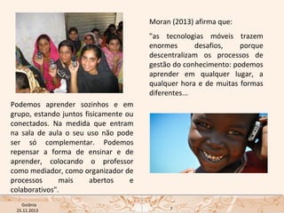 Moran (2013) afirma que:
"as tecnologias móveis trazem
enormes
desafios,
porque
descentralizam os processos de
gestão do conhecimento: podemos
aprender em qualquer lugar, a
qualquer hora e de muitas formas
diferentes...
Podemos aprender sozinhos e em
grupo, estando juntos fisicamente ou
conectados. Na medida que entram
na sala de aula o seu uso não pode
ser só complementar. Podemos
repensar a forma de ensinar e de
aprender, colocando o professor
como mediador, como organizador de
processos
mais
abertos
e
colaborativos".
USP ECA Goiânia Didática
- Prova
Profa. Dra. Mônica Mandaji
25.11.2013

7

 