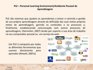 PLE – Personal Learning Environment/Ambiente Pessoal de
Aprendizagem 
PLE são sistemas que ajudam os aprendentes a tomar o controle e gestão
da sua própria aprendizagem através da definição das suas metas próprias
metas de aprendizagem, gerindo os conteúdos e os processos e,
finalmente, estabelecendo comunicação com outros processos de
aprendizagem, (Harmelen, 2007) tendo por suporte a sua área de trabalho
no seu computador pessoal ou um serviço da web.

Um PLE é composto por todas
as diferentes ferramentas que
usamos diariamente para
aprender (Attwell, 2007a)

USP ECA Goiânia Didática
- Prova
Profa. Dra. Mônica Mandaji
25.11.2013

9

 