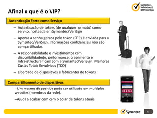 Afinal o que é o VIP?
Autenticação Forte como Serviço
   – Autenticação de tokens (de qualquer formato) como
     serviço, hosteada em Symantec/VeriSign
   – Apenas a senha gerada pelo token (OTP) é enviada para a
     Symantec/VeriSign. Informações confidenciais não são
     compartilhadas.
   – A responsabilidade e investimentos com
     disponibilidadede, performance, crescimento e
     Infraestructura ficam com a Symantec/VeriSign. Melhores
     Custos Totais Envolvidos (TCO)
   – Liberdade de dispositivos e fabricantes de tokens

Compartilhamento de dispositivos
   –Um mesmo dispositivo pode ser utilizado em multiplos
   websites (membros da rede).
   –Ajuda a acabar com com o colar de tokens atuais

                                                               12
 