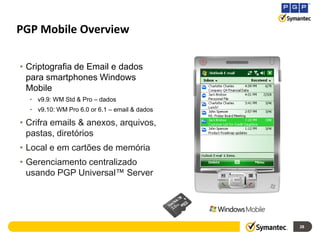 PGP Mobile Overview

• Criptografia de Email e dados
  para smartphones Windows
  Mobile
  • v9.9: WM Std & Pro – dados
  • v9.10: WM Pro 6.0 or 6.1 – email & dados

• Crifra emails & anexos, arquivos,
  pastas, diretórios
• Local e em cartões de memória
• Gerenciamento centralizado
  usando PGP Universal™ Server




                                               28
 