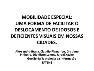 MOBILIDADE ESPECIAL:
UMA FORMA DE FACILITAR O
DESLOCAMENTO DE IDOSOS E
DEFICIENTES VISUAIS EM NOSSAS
CIDADES.
Alexsandro Braga, Claudio Flamarion, Cristiano
Pinheiro, Dionilson Lemos, Jardel Xavier
Gestão da Tecnologia da Informação
FATENE
 