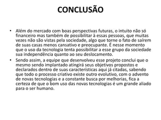 CONCLUSÃO
• Além do mercado com boas perspectivas futuras, o intuito não só
financeiro mas também de possibilitar à essas pessoas, que muitas
vezes não são vistas pela sociedade, algo que torne o fato de saírem
de suas casas menos cansativo e preocupante. É nesse momento
que o uso da tecnologia tenta possibilitar a esse grupo da sociedade
sua independência quanto ao seu deslocamento.
• Sendo assim, a equipe que desenvolveu esse projeto conclui que o
mesmo sendo implantado atingirá seus objetivos propostos e
declarados dentro de suas características aqui já citadas, sabendo
que todo o processo criativo existe outro evolutivo, com o advento
de novas tecnologias e a constante busca por melhorias, fica a
certeza de que o bom uso das novas tecnologias é um grande aliado
para o ser humano.
 