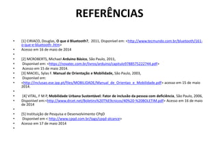 REFERÊNCIAS
• [1] CIRIACO, Douglas, O que é Bluetooth?, 2011, Disponível em: <http://www.tecmundo.com.br/bluetooth/161-
o-que-e-bluetooth-.htm>
• Acesso em 16 de maio de 2014
•
• [2] MCROBERTS, Michael Arduino Básico, São Paulo, 2011,
• Disponível em: <https://novatec.com.br/livros/arduino/capitulo9788575222744.pdf>
• Acesso em 15 de maio 2014.
• [3] MACIEL, Sylas F. Manual de Orientação e Mobilidade, São Paulo, 2003,
• Disponível em:
• <http://inclusao.ese.ipp.pt/files/MOBILIDADE/Manual_de_Orientao_e_Mobilidade.pdf> acesso em 15 de maio
2014.
•
• [4] VITAL, F M P, Mobilidade Urbana Sustentável: Fator de inclusão da pessoa com deficiência, São Paulo, 2006,
• Disponível em:<http://www.drcet.net/Boletins%20T%E9cnicos/40%20-%20BOLETIM.pdf> Acesso em 16 de maio
de 2014
•
• [5] Instituição de Pesquisa e Desenvolvimento CPqD
• Disponível em < http://www.cpqd.com.br/tags/cpqd-alcance>
• Acesso em 17 de maio 2014
•
 