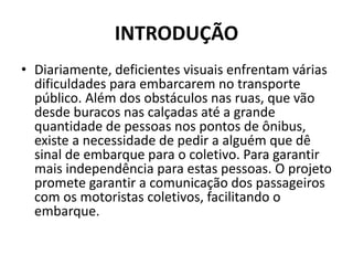 INTRODUÇÃO
• Diariamente, deficientes visuais enfrentam várias
dificuldades para embarcarem no transporte
público. Além dos obstáculos nas ruas, que vão
desde buracos nas calçadas até a grande
quantidade de pessoas nos pontos de ônibus,
existe a necessidade de pedir a alguém que dê
sinal de embarque para o coletivo. Para garantir
mais independência para estas pessoas. O projeto
promete garantir a comunicação dos passageiros
com os motoristas coletivos, facilitando o
embarque.
 
