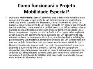 Como funcionará o Projeto
Mobilidade Especial?
• O projeto Mobilidade Especial permitirá que o deficiente visual ou idoso
acione o ônibus correto através de um aplicativo em seu smartphone3
mediante a uma conexão via Bluetooth, ao se aproximar do ponto de
ônibus, encontrará através de um painel gravado em braile e em letras de
tamanho visíveis, situado no local de fácil acesso, as informações sobre o
número de identificação do ponto de ônibus e também os códigos das
linhas que passam naquela parada de ônibus. Com essas informações o
usuário aciona em seu smartphone auxiliado por um aplicativo de voz,
número da linha que ele pretende utilizar, o aplicativo fará a solicitação
para o sistema via Bluetooth, sendo este avisado por um sinal sonoro de
que seu pedido foi aceito e que se encontra exposto no painel de Led.
• O motorista do coletivo é avisado por meio do painel de Led que estará
exibindo o número da linha. Um sinal sonoro será emitido por um
dispositivo acoplado ao coletivo que ao parar é acionado pelo motorista
avisando sua chegada para que o usuário possa entrar no coletivo com
segurança. A solicitação do coletivo será cancelada quando não houver
mais à conexão Bluetooth ativa.
 
