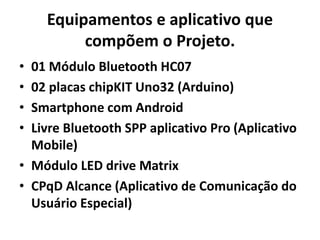 Equipamentos e aplicativo que
compõem o Projeto.
• 01 Módulo Bluetooth HC07
• 02 placas chipKIT Uno32 (Arduino)
• Smartphone com Android
• Livre Bluetooth SPP aplicativo Pro (Aplicativo
Mobile)
• Módulo LED drive Matrix
• CPqD Alcance (Aplicativo de Comunicação do
Usuário Especial)
 