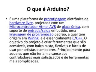 O que é Arduino?
• É uma plataforma de prototipagem eletrônica de
hardware livre, projetada com um
Microcontrolador Atmel AVR de placa única, com
suporte de entrada/saída embutido, uma
linguagem de programação padrão, a qual tem
origem em Wiring, e é essencialmente C/C++. O
objetivo do projeto é criar ferramentas que são
acessíveis, com baixo custo, flexíveis e fáceis de
usar por artistas e amadores. Principalmente para
aqueles que não teriam alcance aos
controladores mais sofisticados e de ferramentas
mais complicadas.
 
