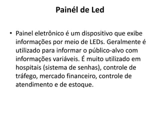 Painél de Led
• Painel eletrônico é um dispositivo que exibe
informações por meio de LEDs. Geralmente é
utilizado para informar o público-alvo com
informações variáveis. É muito utilizado em
hospitais (sistema de senhas), controle de
tráfego, mercado financeiro, controle de
atendimento e de estoque.
 