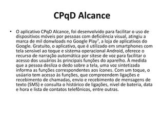 CPqD Alcance
• O aplicativo CPqD Alcance, foi desenvolvido para facilitar o uso de
dispositivos móveis por pessoas com deficiência visual, atingiu a
marca de mil donwloads no Google Play7, a loja de aplicativos do
Google. Gratuito, o aplicativo, que é utilizado em smartphones com
tela sensivel ao toque e sistema operacional Android, oferece o
recurso de narração automática por sitese de voz para facilitar o
acesso dos usuários às principais funções do aparelho. À medida
que a pessoa desliza o dedo sobre a tela, uma voz sintetizada
informa as funções correspondentes aos ícones. Com um toque, o
usúario tem acesso às funções, que compreendem ligações e
recebimento de chamadas, envio e recebimento de mensagens de
texto (SMS) e consulta o histórico de ligações, nivel de bateria, data
e hora e lista de contatos telefônicos, entre outras.
 