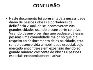 CONCLUSÃO
• Neste documento foi apresentada a necessidade
diária de pessoas idosas e portadoras de
deficiência visual, de se locomoverem nas
grandes cidades usando o transporte coletivo.
Visando desenvolver algo que pudesse dá essas
pessoas uma comodidade maior no que diz
respeito ao deslocamento delas na cidade, esta
sendo desenvolvida a mobilidade especial, cujo
mercado encontra-se em expansão devido ao
grande número crescente de idosos e pessoas
especiais economicamente ativas.
 