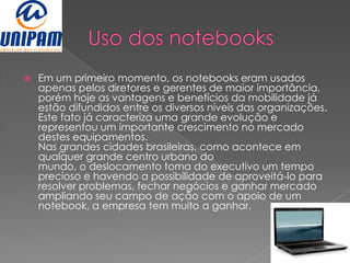    Em um primeiro momento, os notebooks eram usados
    apenas pelos diretores e gerentes de maior importância,
    porém hoje as vantagens e benefícios da mobilidade já
    estão difundidos entre os diversos níveis das organizações.
    Este fato já caracteriza uma grande evolução e
    representou um importante crescimento no mercado
    destes equipamentos.
    Nas grandes cidades brasileiras, como acontece em
    qualquer grande centro urbano do
    mundo, o deslocamento toma do executivo um tempo
    precioso e havendo a possibilidade de aproveitá-lo para
    resolver problemas, fechar negócios e ganhar mercado
    ampliando seu campo de ação com o apoio de um
    notebook, a empresa tem muito a ganhar.
 